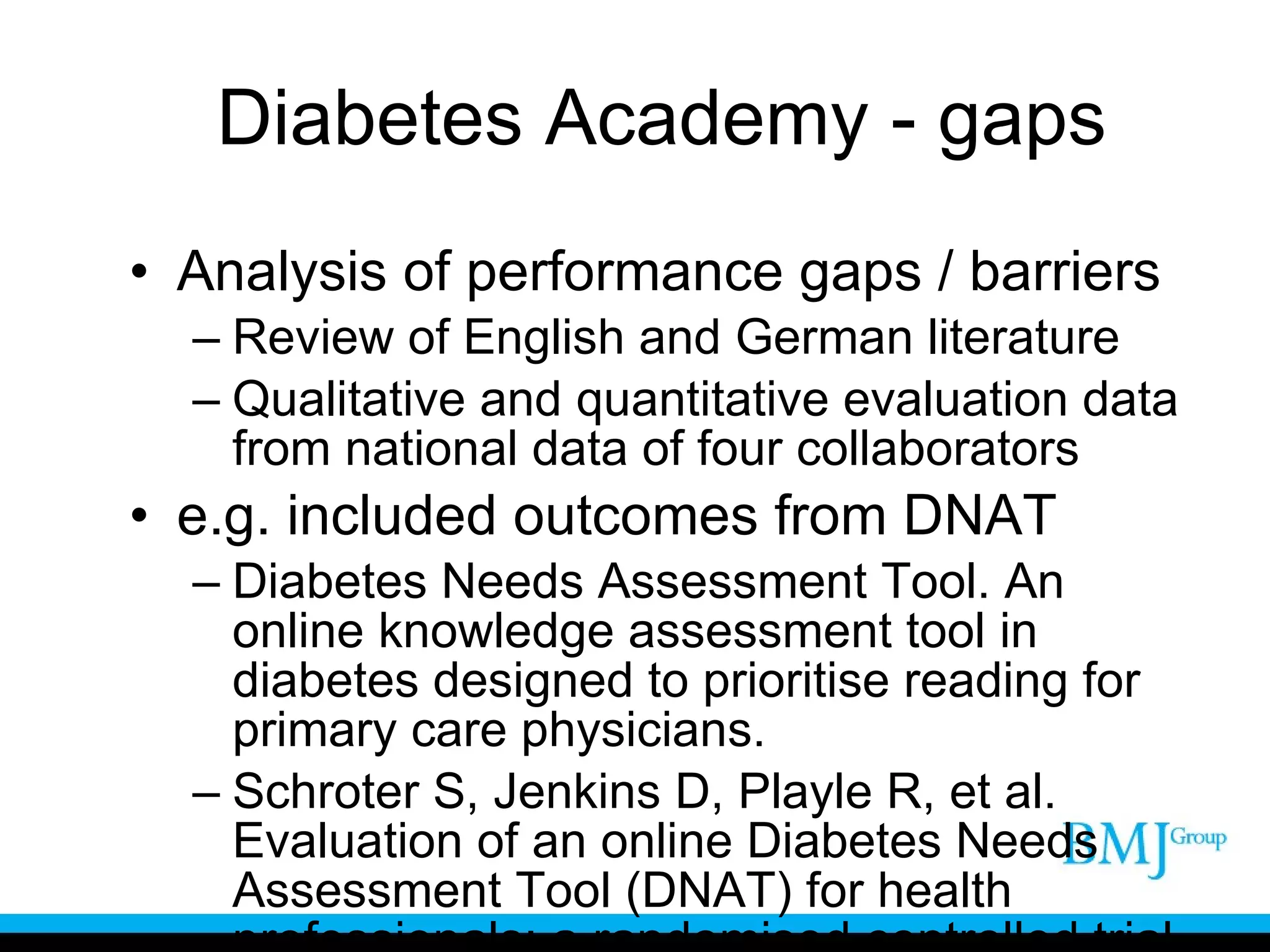 Diabetes Academy - gaps Analysis of performance gaps / barriers Review of English and German literature Qualitative and quantitative evaluation data from national data of four collaborators e.g. included outcomes from DNAT Diabetes Needs Assessment Tool. An online knowledge assessment tool in diabetes designed to prioritise reading for primary care physicians. Schroter S, Jenkins D, Playle R, et al. Evaluation of an online Diabetes Needs Assessment Tool (DNAT) for health professionals: a randomised controlled trial. Trials. 2009;10:63. 