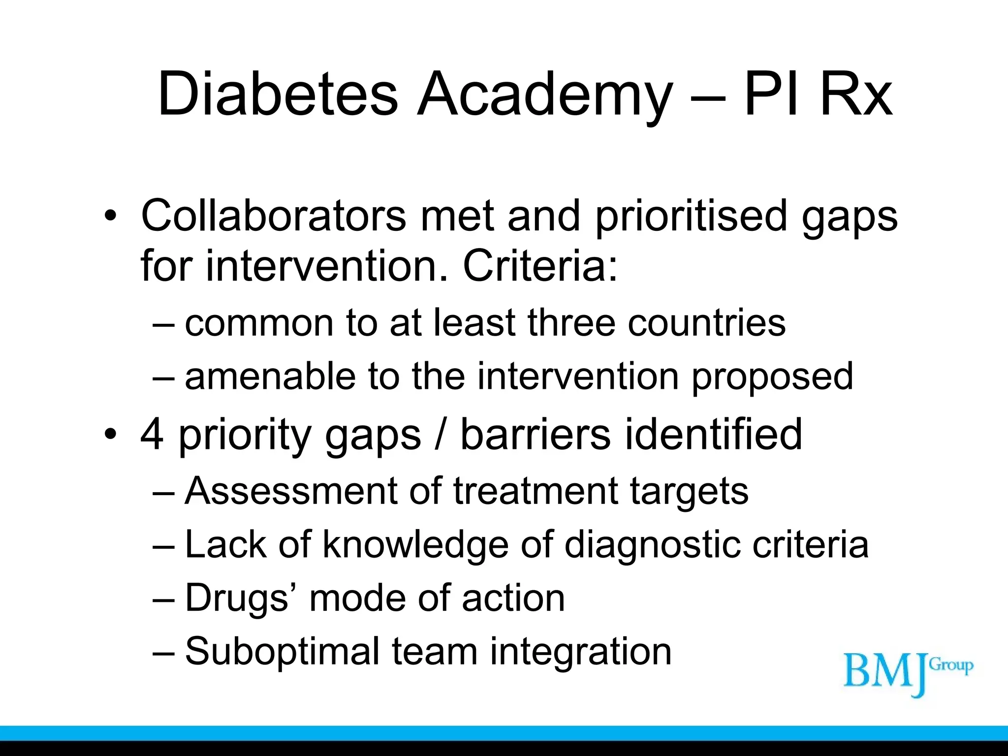 Diabetes Academy – PI Rx Collaborators met and prioritised gaps for intervention. Criteria: common to at least three countries amenable to the intervention proposed 4 priority gaps / barriers identified Assessment of treatment targets Lack of knowledge of diagnostic criteria Drugs’ mode of action Suboptimal team integration 