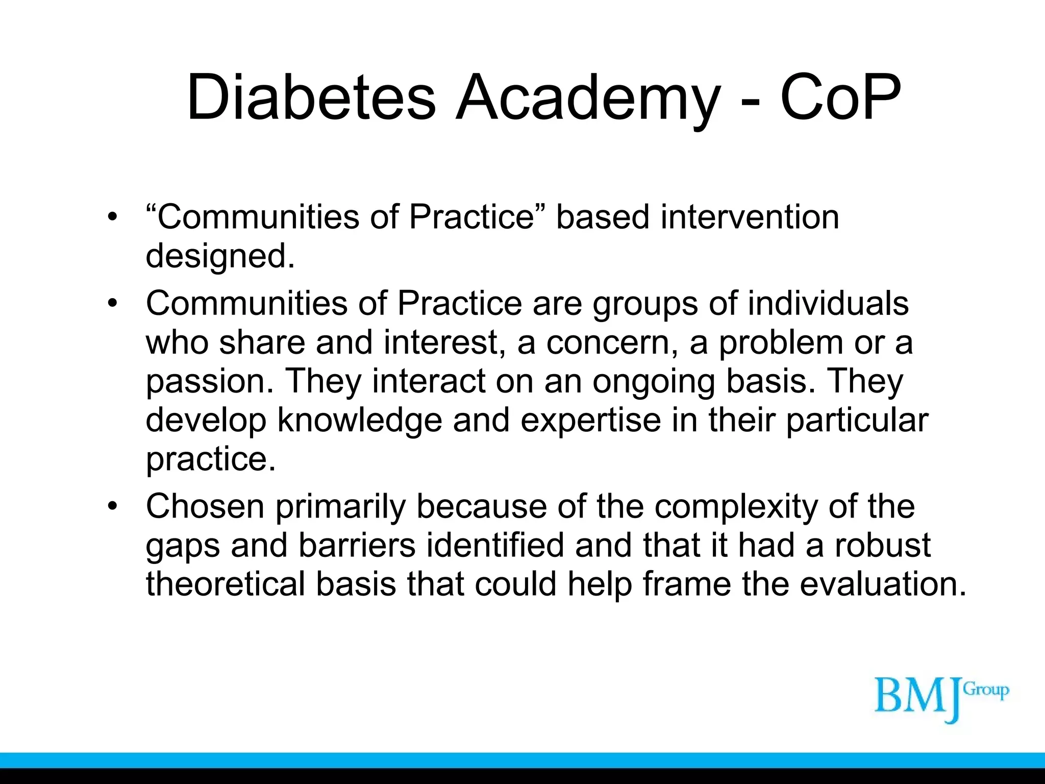 Diabetes Academy - CoP “ Communities of Practice” based intervention designed. Communities of Practice are groups of individuals who share and interest, a concern, a problem or a passion. They interact on an ongoing basis. They develop knowledge and expertise in their particular practice. Chosen primarily because of the complexity of the gaps and barriers identified and that it had a robust theoretical basis that could help frame the evaluation. 