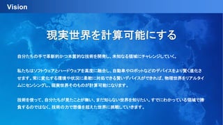 Vision
自分たちの手で革新的かつ本質的な技術を開発し、未知なる領域にチャレンジしていく。
私たちはソフトウェアとハードウェアを高度に融合し、自動車やロボットなどのデバイスをより賢く進化さ
せます。常に変化する環境や状況に柔軟に対処できる賢いデバイスができれば、物理世界をリアルタイ
ムにセンシングし、現実世界そのものが計算可能になります。
技術を使って、自分たちが見たことが無い、まだ知らない世界を知りたい。すでにわかっている領域で勝
負するのではなく、技術の力で想像を超えた世界に挑戦していきます。
現実世界を計算可能にする
 