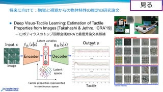 将来に向けて︓触覚と視覚からの物体特性の推定の研究論⽂
l Deep Visuo-Tactile Learning: Estimation of Tactile
Properties from Images [Takahashi & Jethro, ICRA’19]
̶ ロボティクスのトップ国際会議ICRAで最優秀論⽂賞候補
⾒る
 