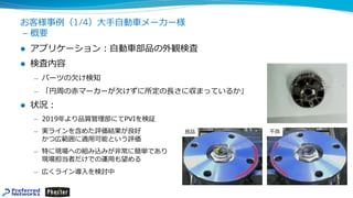 お客様事例（1/4）⼤⼿⾃動⾞メーカー様
– 概要
l アプリケーション︓⾃動⾞部品の外観検査
l 検査内容
̶ パーツの⽋け検知
̶ 「円周の⾚マーカーが⽋けずに所定の⻑さに収まっているか」
l 状況︓
̶ 2019年より品質管理部にてPVIを検証
̶ 実ラインを含めた評価結果が良好
かつ広範囲に適⽤可能という評価
̶ 特に現場への組み込みが⾮常に簡単であり
現場担当者だけでの運⽤も望める
̶ 広くライン導⼊を検討中
良品 不良
 