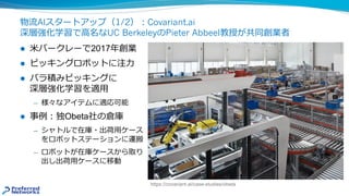 物流AIスタートアップ（1/2）︓Covariant.ai
深層強化学習で⾼名なUC BerkeleyのPieter Abbeel教授が共同創業者
l ⽶バークレーで2017年創業
l ピッキングロボットに注⼒
l バラ積みピッキングに
深層強化学習を適⽤
̶ 様々なアイテムに適応可能
l 事例︓独Obeta社の倉庫
̶ シャトルで在庫・出荷⽤ケース
をロボットステーションに運搬
̶ ロボットが在庫ケースから取り
出し出荷⽤ケースに移動
https://covariant.ai/case-studies/obeta
 