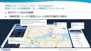 物流AIスタートアップ（2/2）︓Wise Systems
配送トラックの⾃動配⾞・ルート最適化プラットフォーム
l ⽶ボストンで2014年創業
l 「機械学習」ベースで配⾞とルートの両⽅を動的に効率化
https://www.wisesystems.com/
 