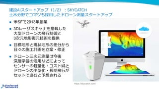 建設AIスタートアップ（1/2）︓SKYCATCH
⼟⽊分野でコマツも採⽤したドローン測量スタートアップ
l ⽶SFで2013年創業
l 3Dレーザスキャナを搭載した
⼤型ドローンの⾶⾏制御と
3次元地形復元技術を提供
l ⽬標地形と現状地形の差分から
⽇々の施⼯計画を⽴案・修正
l ドローン三次元測量は今後
深層学習の活⽤などによって
センサーの軽量化・コスト減と
ドローンの⼩型化・⻑期⾶⾏が
セットで進むと予想される
https://skycatch.com/
 