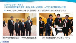 ⽇本ベンチャー⼤賞︓
2017年経済産業⼤⾂賞（FANUC様との連携）→2019年内閣総理⼤⾂賞
2017 世耕経産⼤⾂・FANUC稲葉会⻑と 2019 安倍⾸相へのロボットデモ
l PFNにとってFANUC様との製造業における協業が⼤きな転機となった
 