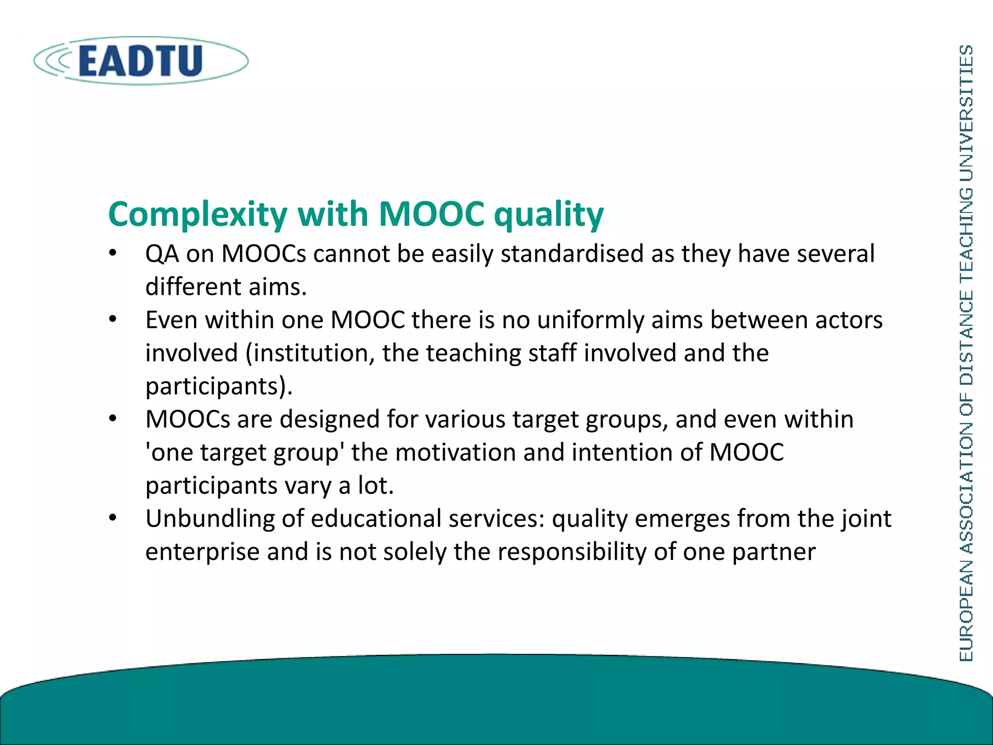 Complexity with MOOC quality
• QA on MOOCs cannot be easily standardised as they have several
different aims.
• Even within one MOOC there is no uniformly aims between actors
involved (institution, the teaching staff involved and the
participants).
• MOOCs are designed for various target groups, and even within
'one target group' the motivation and intention of MOOC
participants vary a lot.
• Unbundling of educational services: quality emerges from the joint
enterprise and is not solely the responsibility of one partner
 