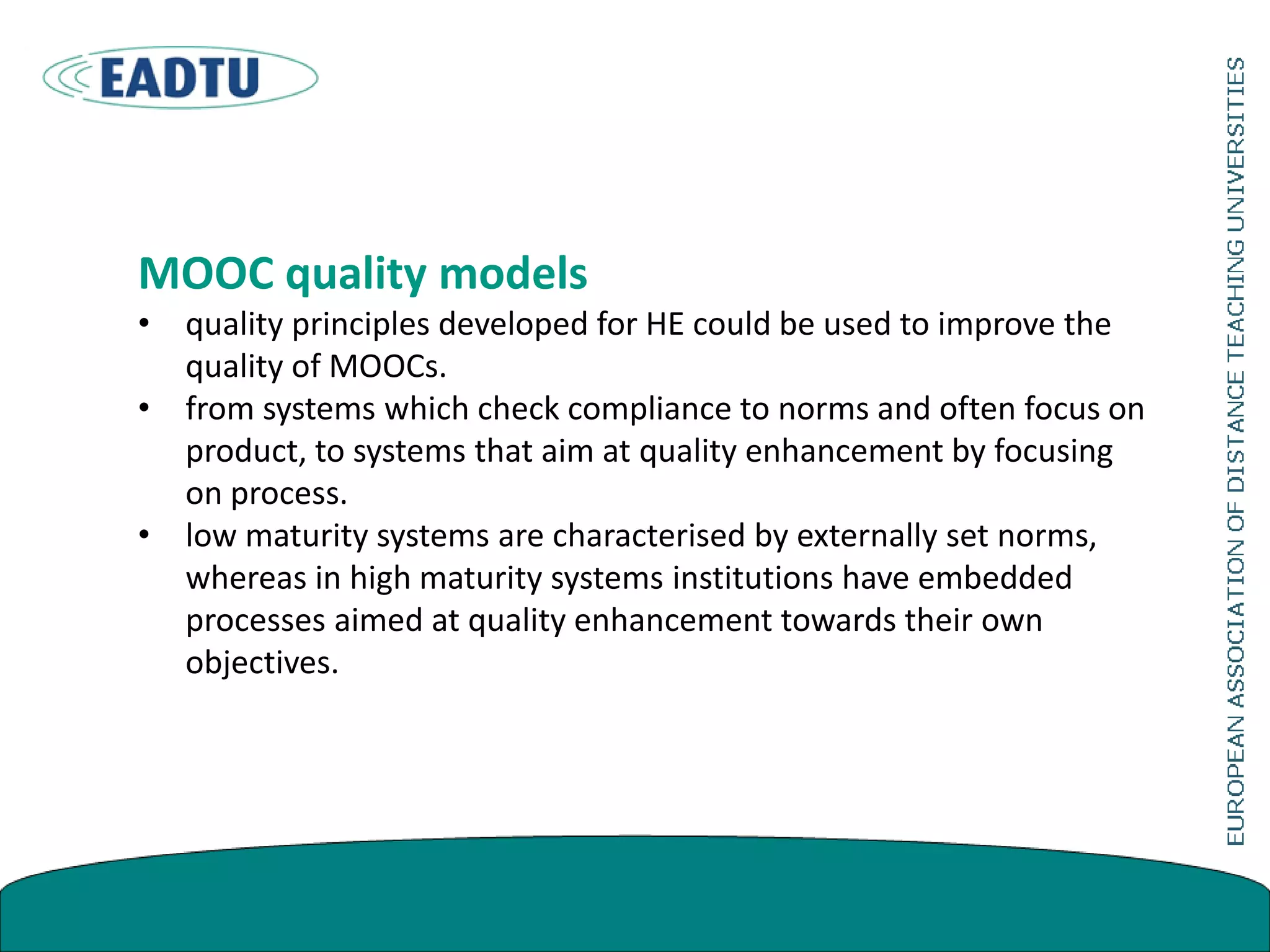 MOOC quality models
• quality principles developed for HE could be used to improve the
quality of MOOCs.
• from systems which check compliance to norms and often focus on
product, to systems that aim at quality enhancement by focusing
on process.
• low maturity systems are characterised by externally set norms,
whereas in high maturity systems institutions have embedded
processes aimed at quality enhancement towards their own
objectives.
 