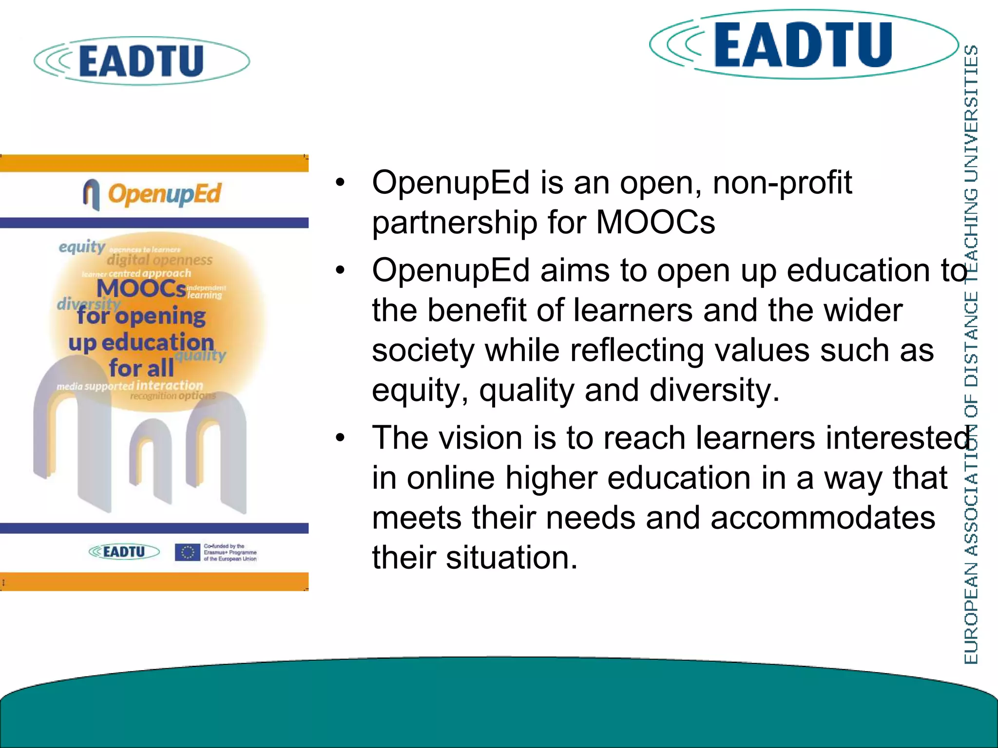 • OpenupEd is an open, non-profit
partnership for MOOCs
• OpenupEd aims to open up education to
the benefit of learners and the wider
society while reflecting values such as
equity, quality and diversity.
• The vision is to reach learners interested
in online higher education in a way that
meets their needs and accommodates
their situation.
 