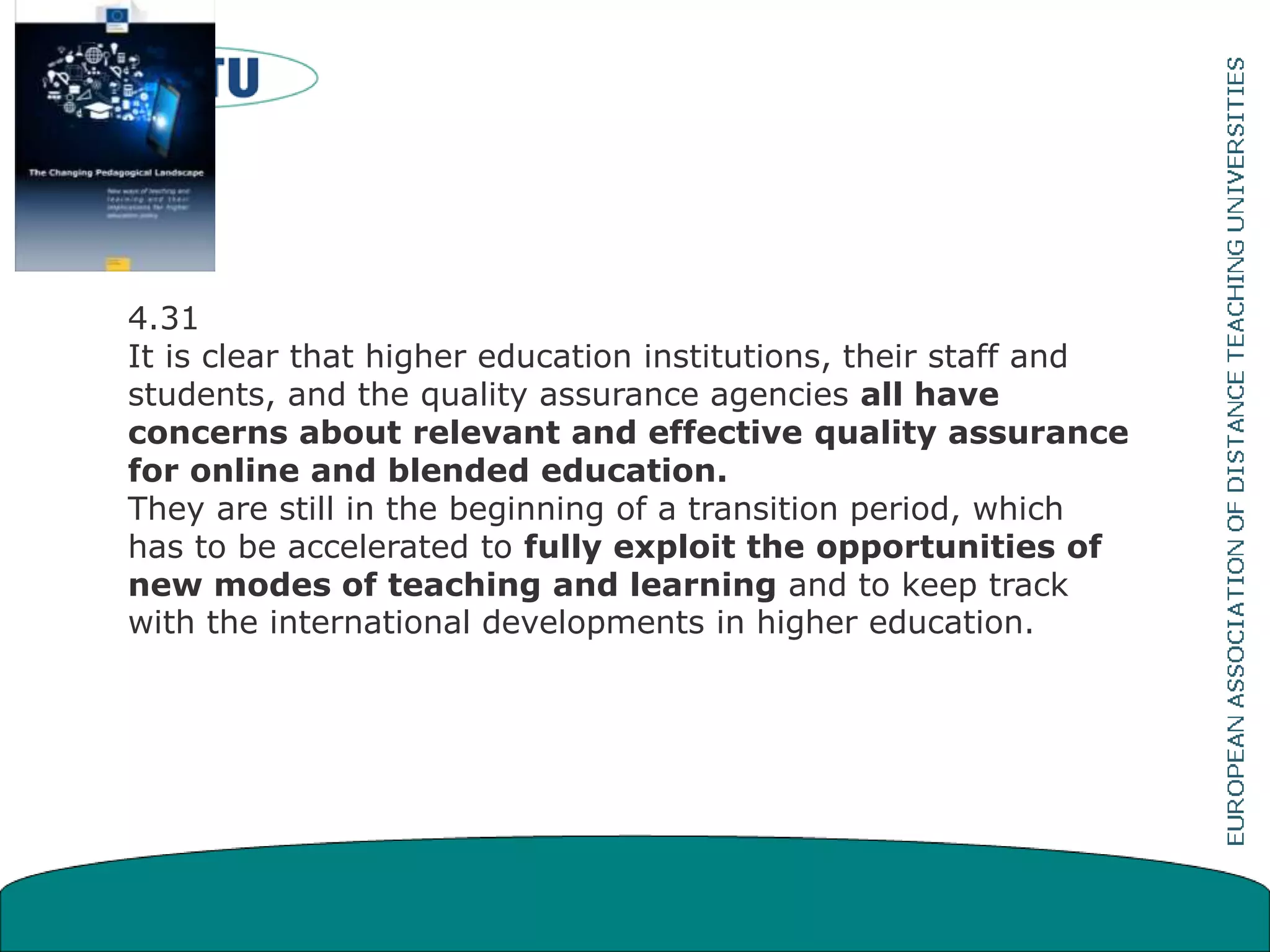4.31
It is clear that higher education institutions, their staff and
students, and the quality assurance agencies all have
concerns about relevant and effective quality assurance
for online and blended education.
They are still in the beginning of a transition period, which
has to be accelerated to fully exploit the opportunities of
new modes of teaching and learning and to keep track
with the international developments in higher education.
 