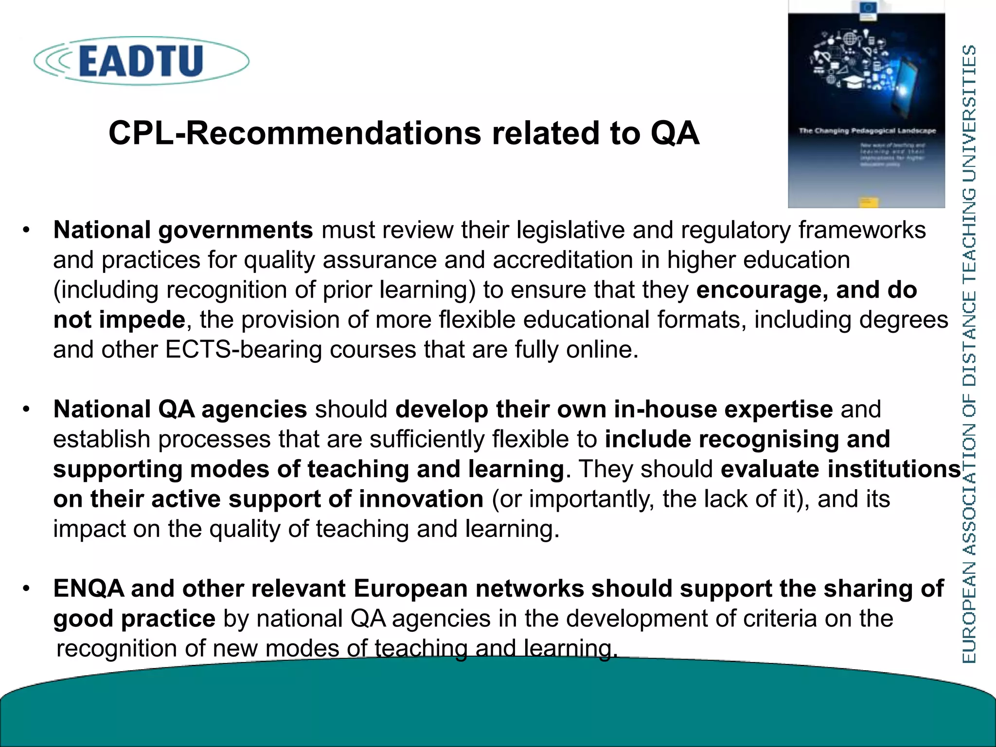 • National governments must review their legislative and regulatory frameworks
and practices for quality assurance and accreditation in higher education
(including recognition of prior learning) to ensure that they encourage, and do
not impede, the provision of more flexible educational formats, including degrees
and other ECTS-bearing courses that are fully online.
• National QA agencies should develop their own in-house expertise and
establish processes that are sufficiently flexible to include recognising and
supporting modes of teaching and learning. They should evaluate institutions
on their active support of innovation (or importantly, the lack of it), and its
impact on the quality of teaching and learning.
• ENQA and other relevant European networks should support the sharing of
good practice by national QA agencies in the development of criteria on the
recognition of new modes of teaching and learning.
CPL-Recommendations related to QA
 