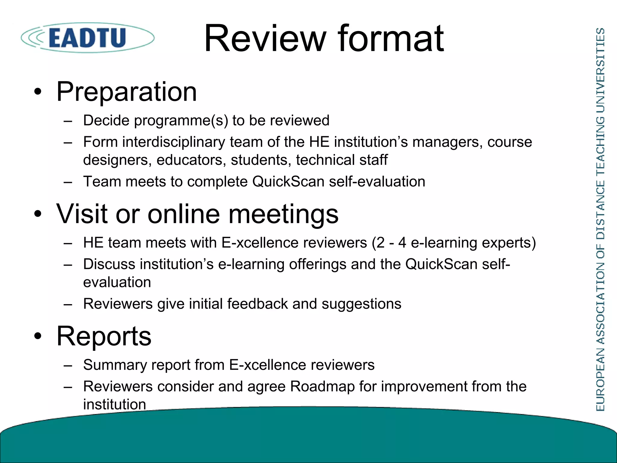Review format
• Preparation
– Decide programme(s) to be reviewed
– Form interdisciplinary team of the HE institution’s managers, course
designers, educators, students, technical staff
– Team meets to complete QuickScan self-evaluation
• Visit or online meetings
– HE team meets with E-xcellence reviewers (2 - 4 e-learning experts)
– Discuss institution’s e-learning offerings and the QuickScan self-
evaluation
– Reviewers give initial feedback and suggestions
• Reports
– Summary report from E-xcellence reviewers
– Reviewers consider and agree Roadmap for improvement from the
institution
 