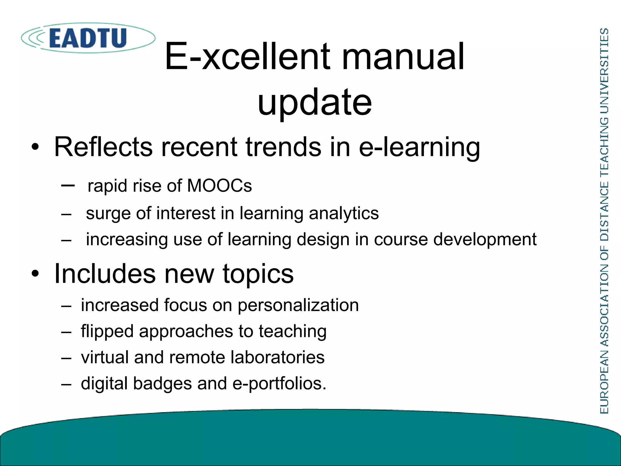 E-xcellent manual
update
• Reflects recent trends in e-learning
– rapid rise of MOOCs
– surge of interest in learning analytics
– increasing use of learning design in course development
• Includes new topics
– increased focus on personalization
– flipped approaches to teaching
– virtual and remote laboratories
– digital badges and e-portfolios.
 