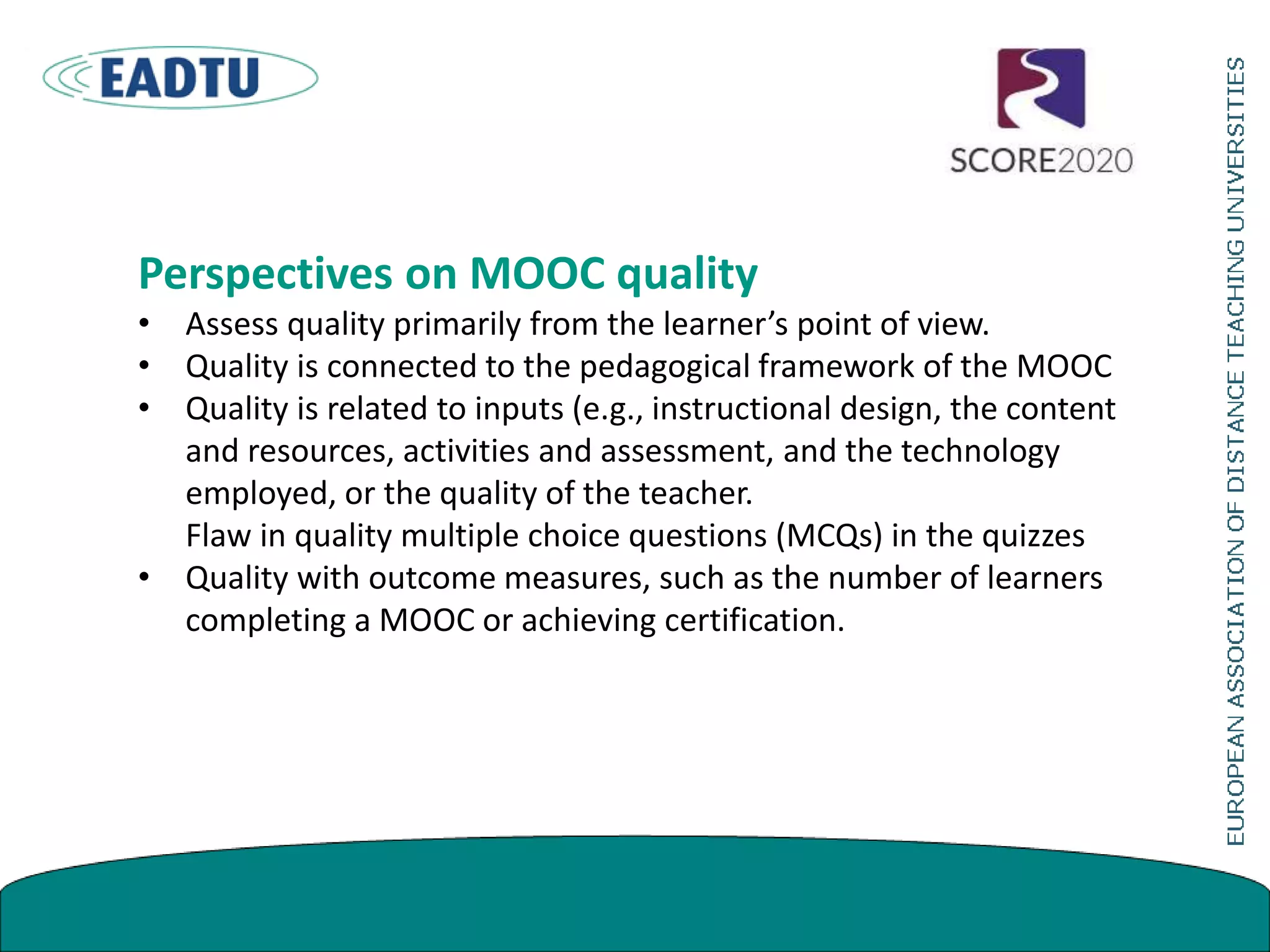 Perspectives on MOOC quality
• Assess quality primarily from the learner’s point of view.
• Quality is connected to the pedagogical framework of the MOOC
• Quality is related to inputs (e.g., instructional design, the content
and resources, activities and assessment, and the technology
employed, or the quality of the teacher.
Flaw in quality multiple choice questions (MCQs) in the quizzes
• Quality with outcome measures, such as the number of learners
completing a MOOC or achieving certification.
 