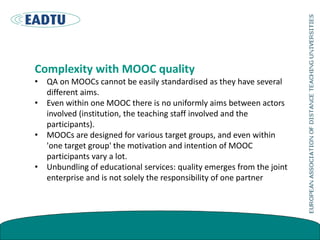 Complexity with MOOC quality
• QA on MOOCs cannot be easily standardised as they have several
different aims.
• Even within one MOOC there is no uniformly aims between actors
involved (institution, the teaching staff involved and the
participants).
• MOOCs are designed for various target groups, and even within
'one target group' the motivation and intention of MOOC
participants vary a lot.
• Unbundling of educational services: quality emerges from the joint
enterprise and is not solely the responsibility of one partner
 
