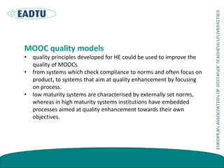 MOOC quality models
• quality principles developed for HE could be used to improve the
quality of MOOCs.
• from systems which check compliance to norms and often focus on
product, to systems that aim at quality enhancement by focusing
on process.
• low maturity systems are characterised by externally set norms,
whereas in high maturity systems institutions have embedded
processes aimed at quality enhancement towards their own
objectives.
 
