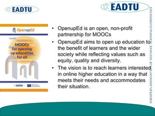 • OpenupEd is an open, non-profit
partnership for MOOCs
• OpenupEd aims to open up education to
the benefit of learners and the wider
society while reflecting values such as
equity, quality and diversity.
• The vision is to reach learners interested
in online higher education in a way that
meets their needs and accommodates
their situation.
 