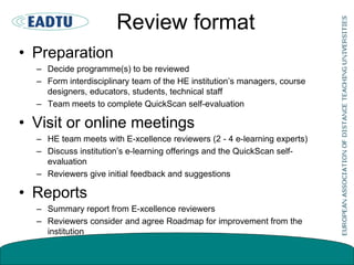 Review format
• Preparation
– Decide programme(s) to be reviewed
– Form interdisciplinary team of the HE institution’s managers, course
designers, educators, students, technical staff
– Team meets to complete QuickScan self-evaluation
• Visit or online meetings
– HE team meets with E-xcellence reviewers (2 - 4 e-learning experts)
– Discuss institution’s e-learning offerings and the QuickScan self-
evaluation
– Reviewers give initial feedback and suggestions
• Reports
– Summary report from E-xcellence reviewers
– Reviewers consider and agree Roadmap for improvement from the
institution
 