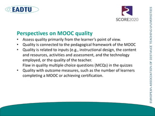 Perspectives on MOOC quality
• Assess quality primarily from the learner’s point of view.
• Quality is connected to the pedagogical framework of the MOOC
• Quality is related to inputs (e.g., instructional design, the content
and resources, activities and assessment, and the technology
employed, or the quality of the teacher.
Flaw in quality multiple choice questions (MCQs) in the quizzes
• Quality with outcome measures, such as the number of learners
completing a MOOC or achieving certification.
 