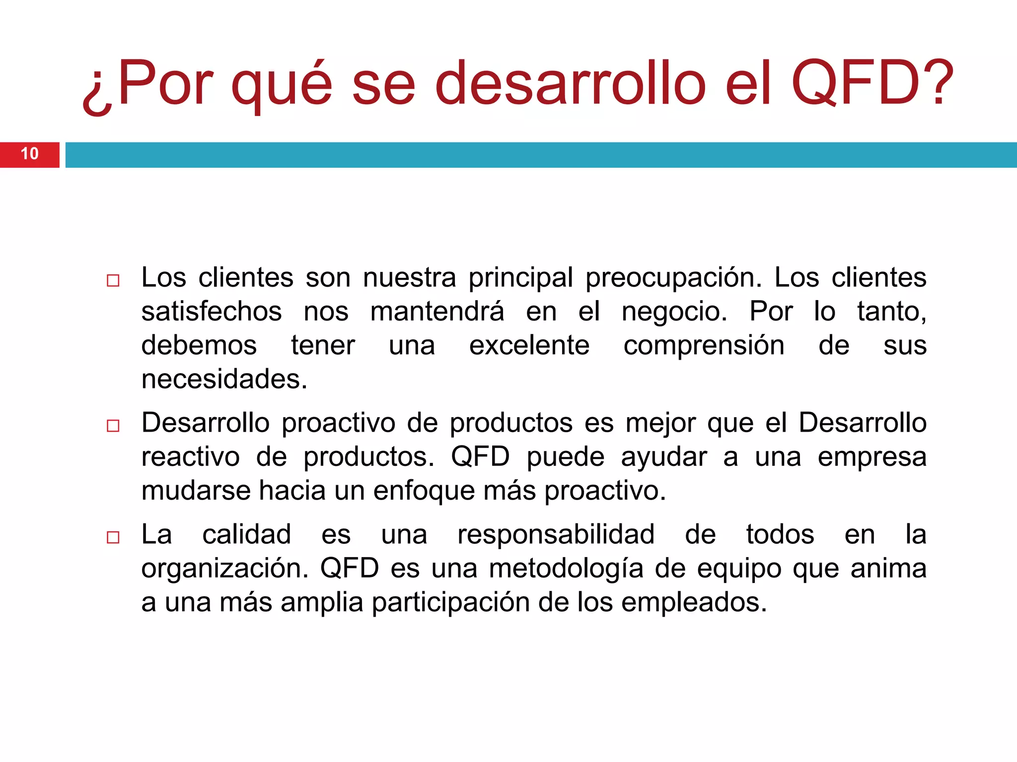 ¿Por qué se desarrollo el QFD?
 Los clientes son nuestra principal preocupación. Los clientes
satisfechos nos mantendrá en el negocio. Por lo tanto,
debemos tener una excelente comprensión de sus
necesidades.
 Desarrollo proactivo de productos es mejor que el Desarrollo
reactivo de productos. QFD puede ayudar a una empresa
mudarse hacia un enfoque más proactivo.
 La calidad es una responsabilidad de todos en la
organización. QFD es una metodología de equipo que anima
a una más amplia participación de los empleados.
10
 