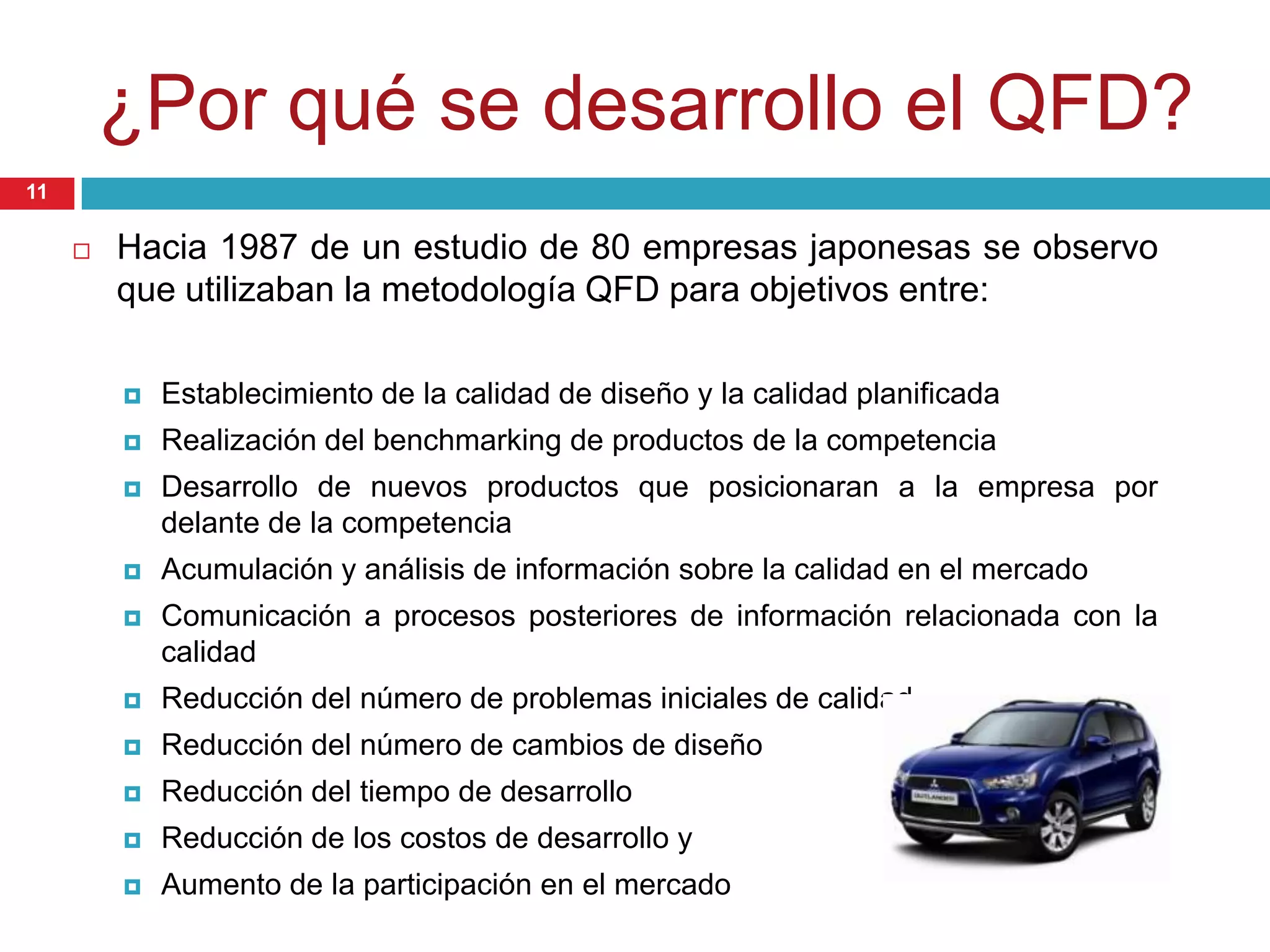 ¿Por qué se desarrollo el QFD?
 Hacia 1987 de un estudio de 80 empresas japonesas se observo
que utilizaban la metodología QFD para objetivos entre:
 Establecimiento de la calidad de diseño y la calidad planificada
 Realización del benchmarking de productos de la competencia
 Desarrollo de nuevos productos que posicionaran a la empresa por
delante de la competencia
 Acumulación y análisis de información sobre la calidad en el mercado
 Comunicación a procesos posteriores de información relacionada con la
calidad
 Reducción del número de problemas iniciales de calidad
 Reducción del número de cambios de diseño
 Reducción del tiempo de desarrollo
 Reducción de los costos de desarrollo y
 Aumento de la participación en el mercado
11
 