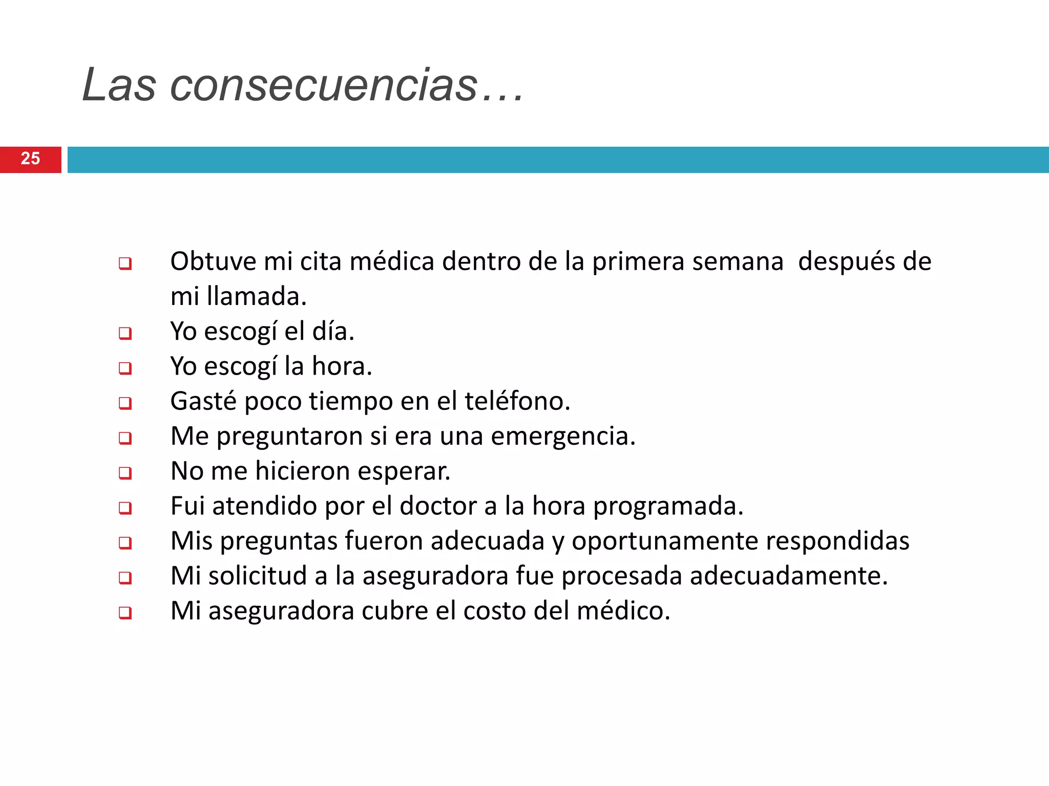 Las consecuencias…
 Obtuve mi cita médica dentro de la primera semana después de
mi llamada.
 Yo escogí el día.
 Yo escogí la hora.
 Gasté poco tiempo en el teléfono.
 Me preguntaron si era una emergencia.
 No me hicieron esperar.
 Fui atendido por el doctor a la hora programada.
 Mis preguntas fueron adecuada y oportunamente respondidas
 Mi solicitud a la aseguradora fue procesada adecuadamente.
 Mi aseguradora cubre el costo del médico.
25
 