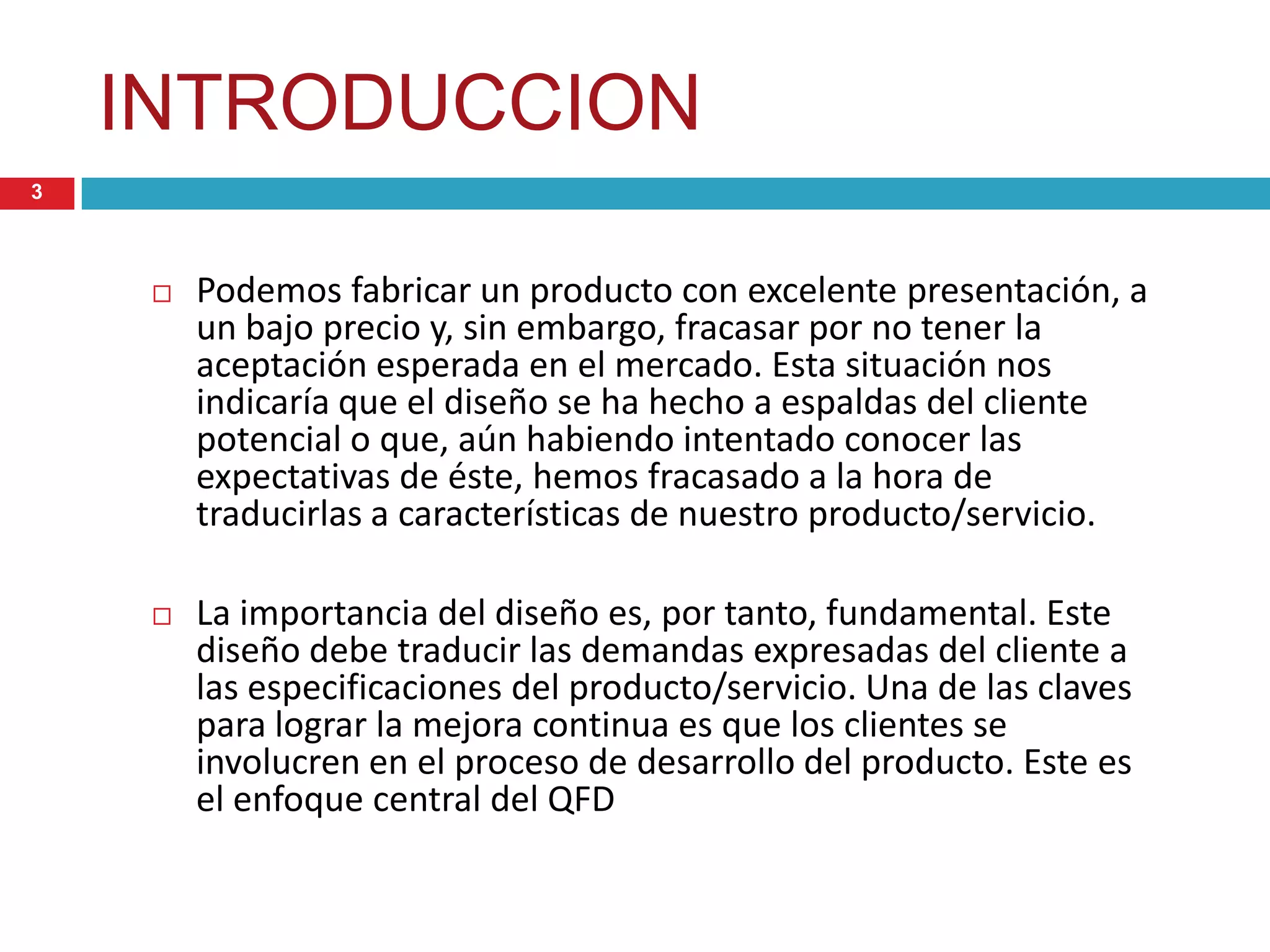 INTRODUCCION
 Podemos fabricar un producto con excelente presentación, a
un bajo precio y, sin embargo, fracasar por no tener la
aceptación esperada en el mercado. Esta situación nos
indicaría que el diseño se ha hecho a espaldas del cliente
potencial o que, aún habiendo intentado conocer las
expectativas de éste, hemos fracasado a la hora de
traducirlas a características de nuestro producto/servicio.
 La importancia del diseño es, por tanto, fundamental. Este
diseño debe traducir las demandas expresadas del cliente a
las especificaciones del producto/servicio. Una de las claves
para lograr la mejora continua es que los clientes se
involucren en el proceso de desarrollo del producto. Este es
el enfoque central del QFD
3
 