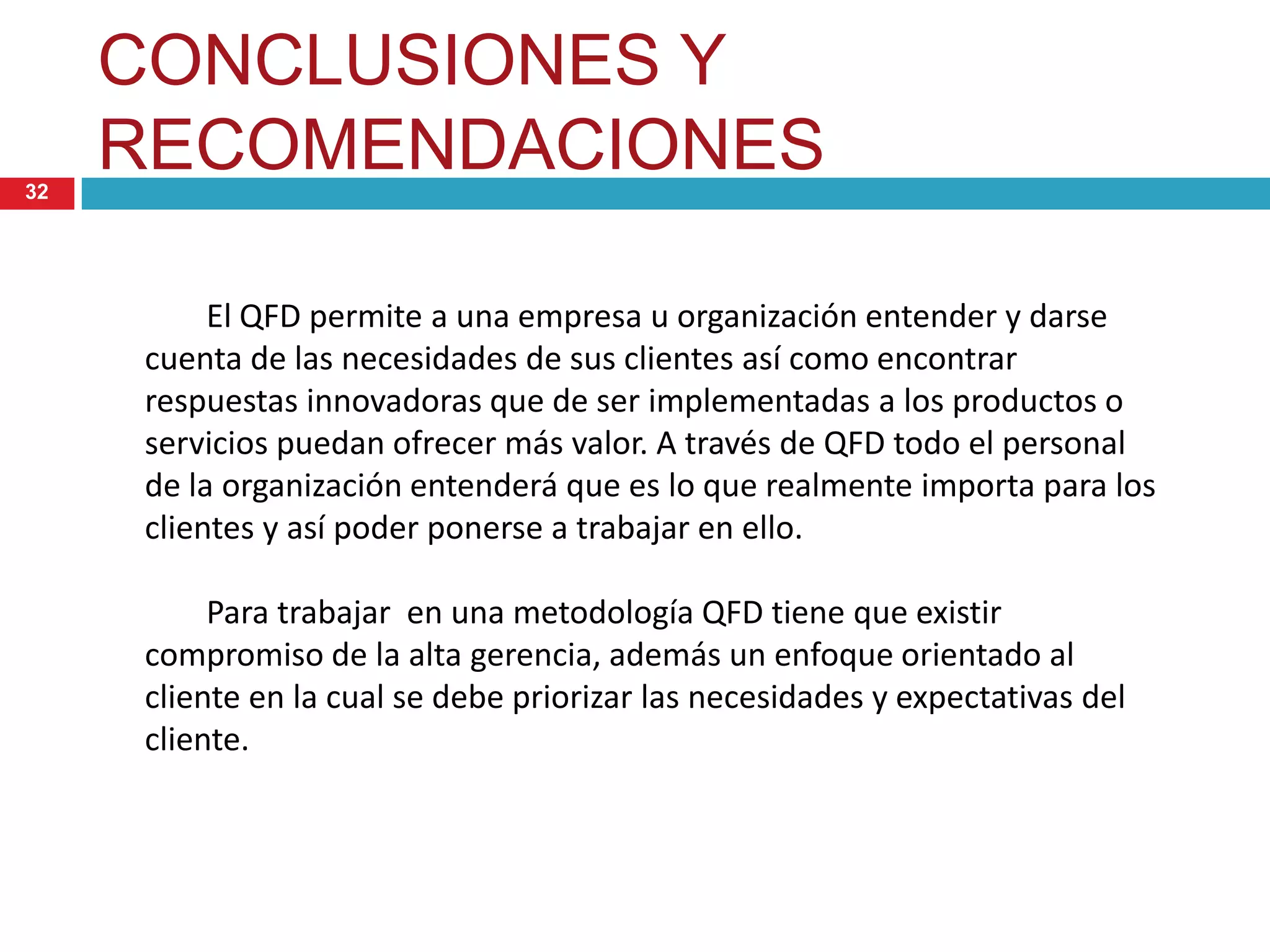 CONCLUSIONES Y
RECOMENDACIONES32
El QFD permite a una empresa u organización entender y darse
cuenta de las necesidades de sus clientes así como encontrar
respuestas innovadoras que de ser implementadas a los productos o
servicios puedan ofrecer más valor. A través de QFD todo el personal
de la organización entenderá que es lo que realmente importa para los
clientes y así poder ponerse a trabajar en ello.
Para trabajar en una metodología QFD tiene que existir
compromiso de la alta gerencia, además un enfoque orientado al
cliente en la cual se debe priorizar las necesidades y expectativas del
cliente.
 