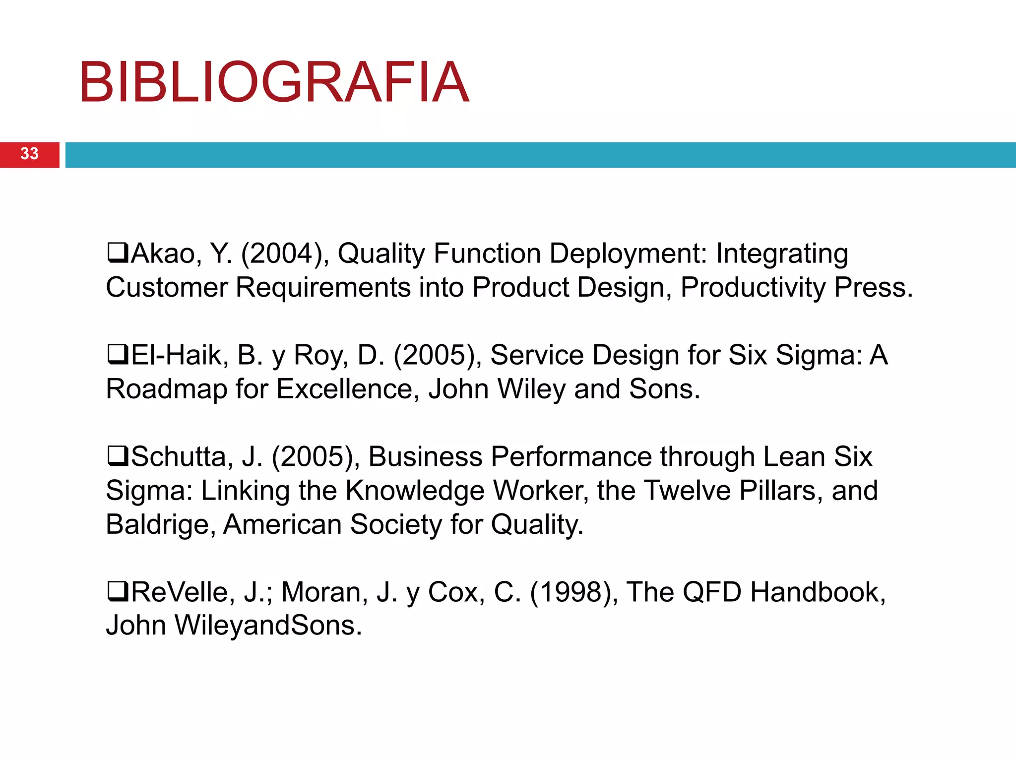 BIBLIOGRAFIA
33
Akao, Y. (2004), Quality Function Deployment: Integrating
Customer Requirements into Product Design, Productivity Press.
El-Haik, B. y Roy, D. (2005), Service Design for Six Sigma: A
Roadmap for Excellence, John Wiley and Sons.
Schutta, J. (2005), Business Performance through Lean Six
Sigma: Linking the Knowledge Worker, the Twelve Pillars, and
Baldrige, American Society for Quality.
ReVelle, J.; Moran, J. y Cox, C. (1998), The QFD Handbook,
John WileyandSons.
 