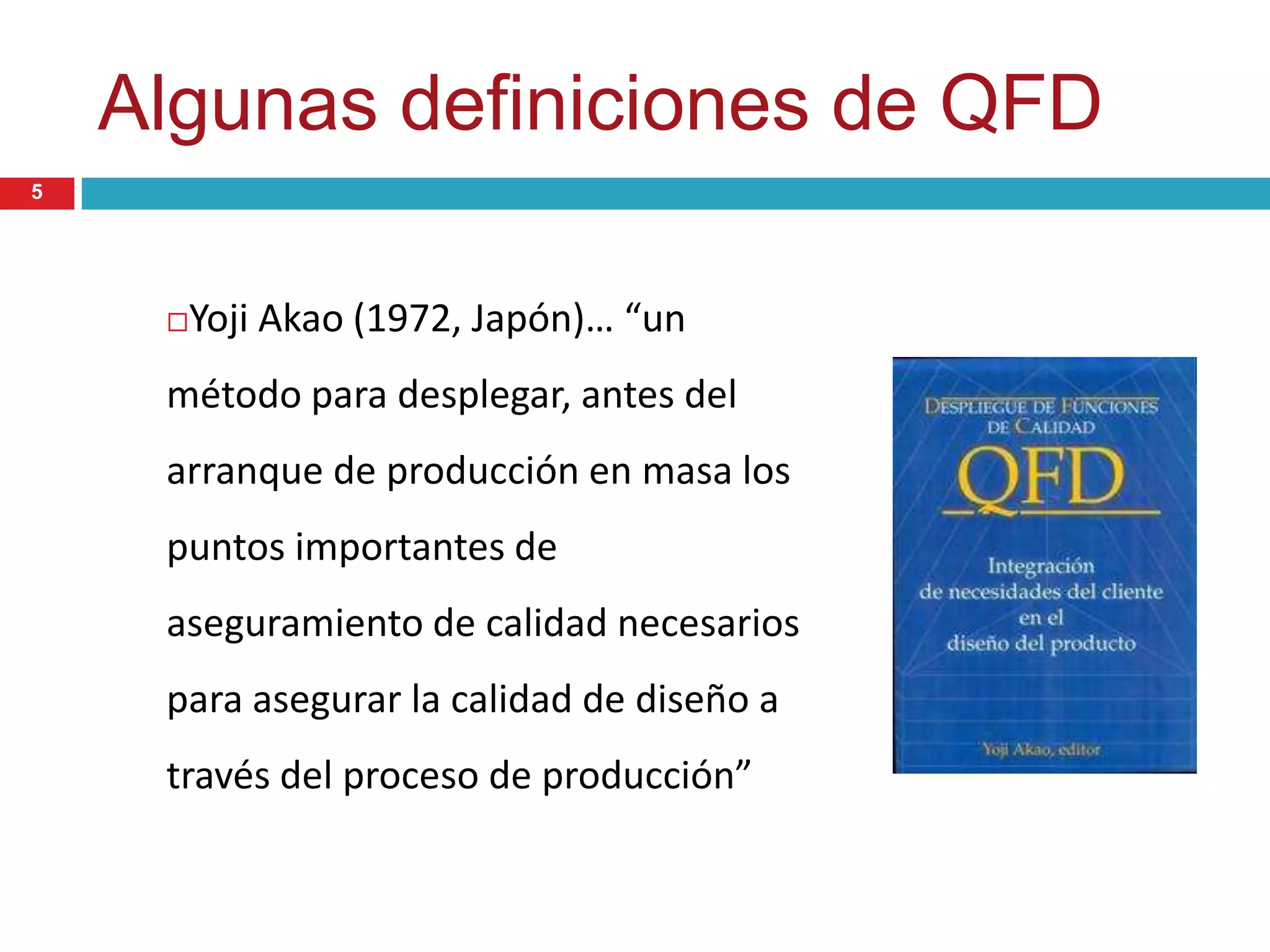 Algunas definiciones de QFD
Yoji Akao (1972, Japón)… “un
método para desplegar, antes del
arranque de producción en masa los
puntos importantes de
aseguramiento de calidad necesarios
para asegurar la calidad de diseño a
través del proceso de producción”
5
 