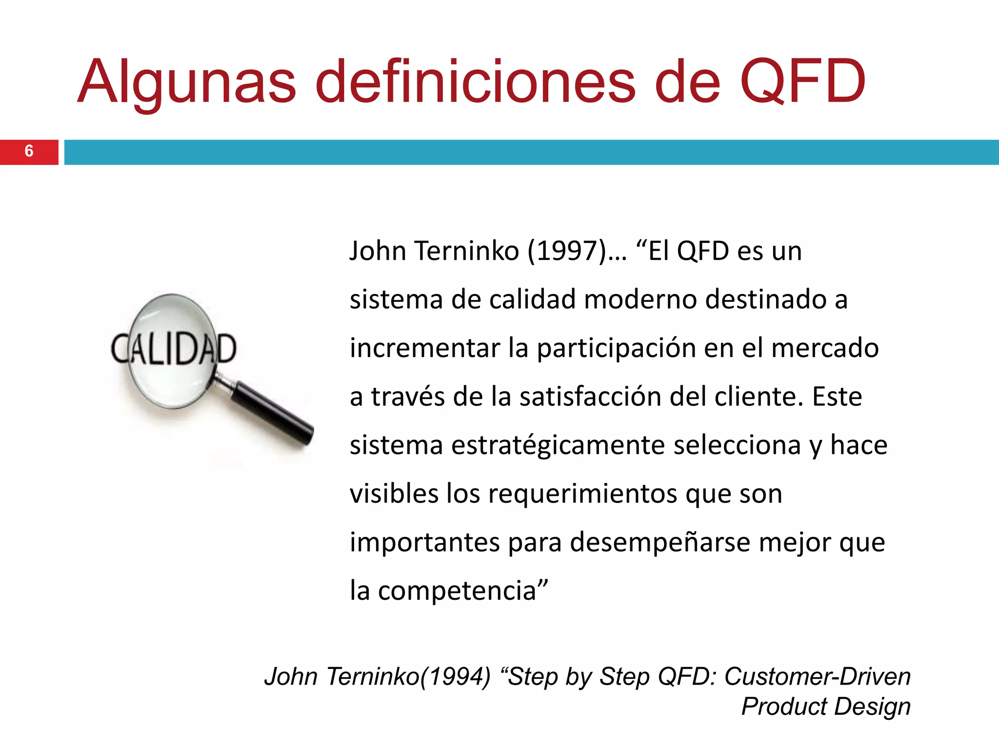 Algunas definiciones de QFD
John Terninko (1997)… “El QFD es un
sistema de calidad moderno destinado a
incrementar la participación en el mercado
a través de la satisfacción del cliente. Este
sistema estratégicamente selecciona y hace
visibles los requerimientos que son
importantes para desempeñarse mejor que
la competencia”
John Terninko(1994) “Step by Step QFD: Customer-Driven
Product Design
6
 