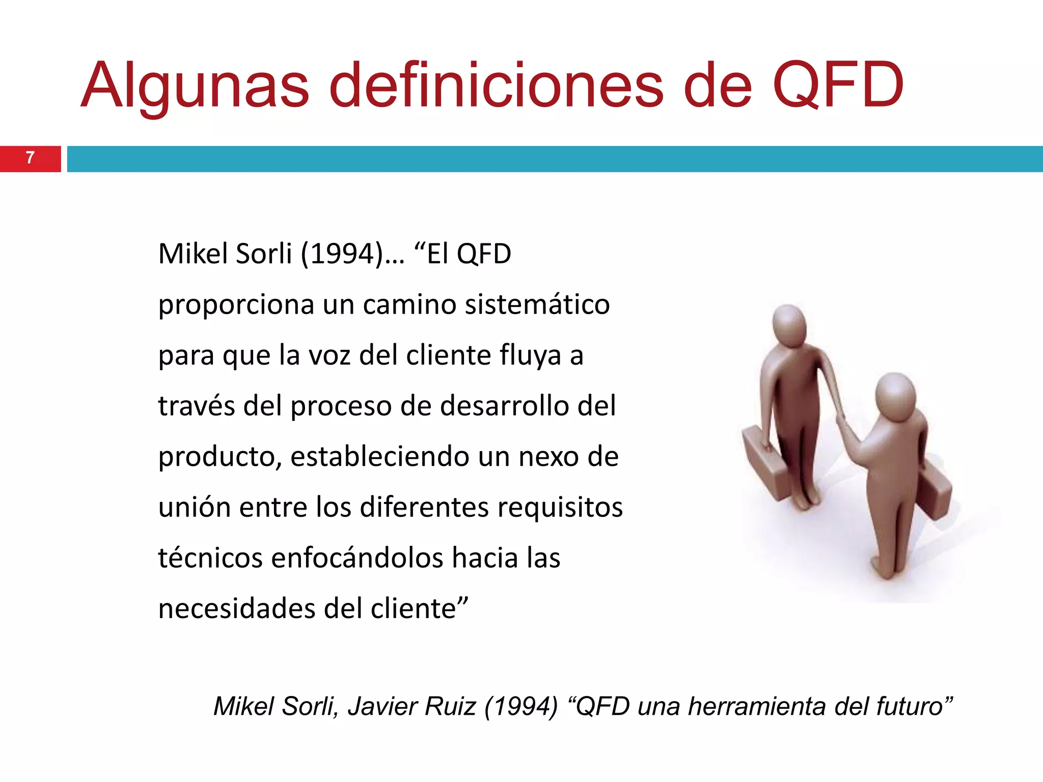 Algunas definiciones de QFD
Mikel Sorli (1994)… “El QFD
proporciona un camino sistemático
para que la voz del cliente fluya a
través del proceso de desarrollo del
producto, estableciendo un nexo de
unión entre los diferentes requisitos
técnicos enfocándolos hacia las
necesidades del cliente”
Mikel Sorli, Javier Ruiz (1994) “QFD una herramienta del futuro”
7
 