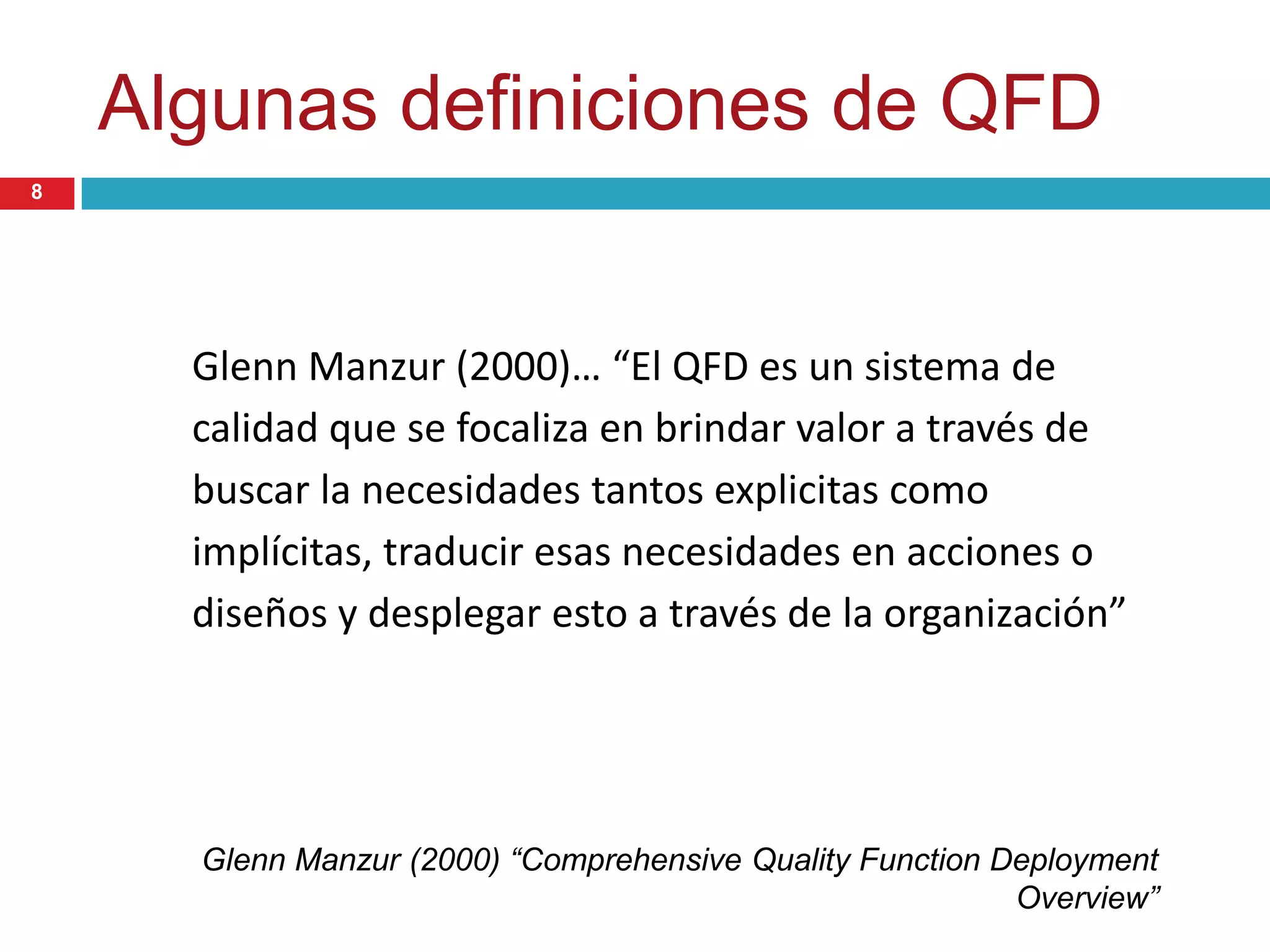 Algunas definiciones de QFD
Glenn Manzur (2000)… “El QFD es un sistema de
calidad que se focaliza en brindar valor a través de
buscar la necesidades tantos explicitas como
implícitas, traducir esas necesidades en acciones o
diseños y desplegar esto a través de la organización”
Glenn Manzur (2000) “Comprehensive Quality Function Deployment
Overview”
8
 