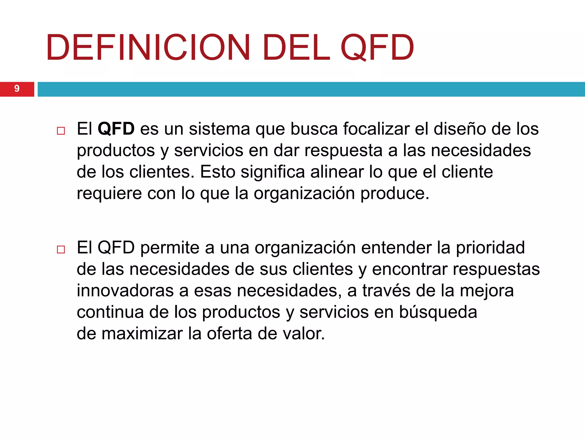 DEFINICION DEL QFD
 El QFD es un sistema que busca focalizar el diseño de los
productos y servicios en dar respuesta a las necesidades
de los clientes. Esto significa alinear lo que el cliente
requiere con lo que la organización produce.
 El QFD permite a una organización entender la prioridad
de las necesidades de sus clientes y encontrar respuestas
innovadoras a esas necesidades, a través de la mejora
continua de los productos y servicios en búsqueda
de maximizar la oferta de valor.
9
 