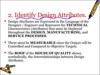 2. Identify Design Attributes. 
 Design Attributes are Expressed in the Language of the 
Designer / Engineer and Represent the TECHNICAL 
Characteristics (Attributes) that must be Deployed 
throughout the DESIGN, MANUFACTURING, and 
SERVICE PROCESSES. 
 These must be MEASURABLE since the Output will be 
Controlled and Compared to Objective Targets. 
 The ROOF of the HOUSE OF QUALITY shows, 
symbolically, the Interrelationships between Design 
Attributes. 
 