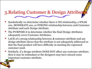 3.Relating Customer & Design Attributes 
 Symbolically we determine whether there is NO relationship, a WEAK 
one, MODERATE one, or STRONG relationship between each Customer 
Attribute and each Design Attribute. 
 The PURPOSE it to determine whether the final Design Attributes 
adequately cover Customer Attributes. 
 LACK of a strong relationship between A customer attribute and any 
design attribute shows that the attribute is not adequately addressed or 
that the final product will have difficulty in meeting the expressed 
customer need. 
 Similarly, if a design attribute DOES NOT affect any customer attribute, 
then it may be redundant or the designers may have missed some 
important customer attribute. 
 