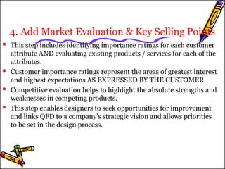 4. Add Market Evaluation & Key Selling Points 
 This step includes identifying importance ratings for each customer 
attribute AND evaluating existing products / services for each of the 
attributes. 
 Customer importance ratings represent the areas of greatest interest 
and highest expectations AS EXPRESSED BY THE CUSTOMER. 
 Competitive evaluation helps to highlight the absolute strengths and 
weaknesses in competing products. 
 This step enables designers to seek opportunities for improvement 
and links QFD to a company’s strategic vision and allows priorities 
to be set in the design process. 
 