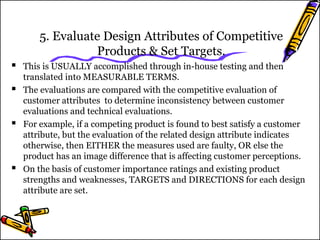 5. Evaluate Design Attributes of Competitive 
Products & Set Targets. 
 This is USUALLY accomplished through in-house testing and then 
translated into MEASURABLE TERMS. 
 The evaluations are compared with the competitive evaluation of 
customer attributes to determine inconsistency between customer 
evaluations and technical evaluations. 
 For example, if a competing product is found to best satisfy a customer 
attribute, but the evaluation of the related design attribute indicates 
otherwise, then EITHER the measures used are faulty, OR else the 
product has an image difference that is affecting customer perceptions. 
 On the basis of customer importance ratings and existing product 
strengths and weaknesses, TARGETS and DIRECTIONS for each design 
attribute are set. 
 