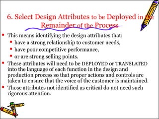 6. Select Design Attributes to be Deployed in the 
Remainder of the Process 
 This means identifying the design attributes that: 
 have a strong relationship to customer needs, 
 have poor competitive performance, 
 or are strong selling points. 
 These attributes will need to be DEPLOYED or TRANSLATED 
into the language of each function in the design and 
production process so that proper actions and controls are 
taken to ensure that the voice of the customer is maintained. 
 Those attributes not identified as critical do not need such 
rigorous attention. 
 