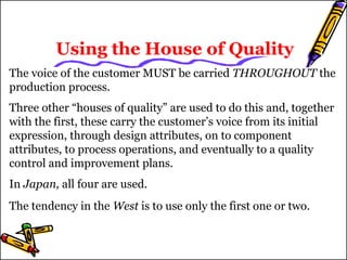 Using the House of Quality 
The voice of the customer MUST be carried THROUGHOUT the 
production process. 
Three other “houses of quality” are used to do this and, together 
with the first, these carry the customer’s voice from its initial 
expression, through design attributes, on to component 
attributes, to process operations, and eventually to a quality 
control and improvement plans. 
In Japan, all four are used. 
The tendency in the West is to use only the first one or two. 
 