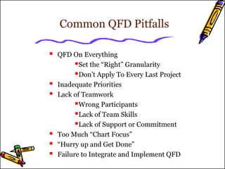 Common QFD Pitfalls 
 QFD On Everything 
Set the “Right” Granularity 
Don’t Apply To Every Last Project 
 Inadequate Priorities 
 Lack of Teamwork 
Wrong Participants 
Lack of Team Skills 
Lack of Support or Commitment 
 Too Much “Chart Focus” 
 “Hurry up and Get Done” 
 Failure to Integrate and Implement QFD 
 