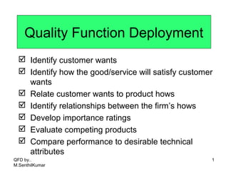 Quality Function Deployment
 Identify customer wants
 Identify how the good/service will satisfy customer
wants
 Relate customer wants to product hows
 Identify relationships between the firm’s hows
 Develop importance ratings
 Evaluate competing products
 Compare performance to desirable technical
attributes
1QFD by..
M.SenthilKumar
 