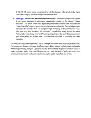 ft-lb to 7.5 ft-lb makes our car very competitive with the other cars. Other targets for the “open-
        close effort” category also were changed to improve the door.

    6. Trade-offs: What are the potential technical trade-offs? Note that no changes were targeted
       in the current measures of engineering characteristics relating to the category “sealing
       insulation.” The reason is that those engineering characteristics and the ones included in the
       “open-close effort” category have some strongly negative relationships. These relationships are
       depicted at the top of the chart. For example, though “increasing road noise reduction” would
       have a strong positive impact on “no road noise,” it would have strong negative impact on
       “reducing the peak closing force” and “reducing energy to close the door.” Because customers
       gave a low priority to “no road noise,” no adjustment were made to “increasing road noise
       reduction.

The house of quality method provides a way to set targets and debate their effects on product quality.
Engineering uses the data to focus on significant product deisgn features. Marketing uses this input for
determining marketing strategies. Operations uses the chart to identify the processes that are crucial to
improving product quality in the eyes of the customer. As a result, the house of quality encourages inter-
functional communication for the purpose of improving the quality of products and services.
 