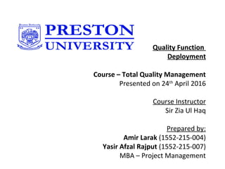 Amir Larak / Yasir Afzal Rajput
Quality Function
Deployment
Course – Total Quality Management
 Presented on 24th
 April 2016
 
Course Instructor
Sir Zia Ul Haq
 
Prepared by:
Amir Larak (1552-215-004)
Yasir Afzal Rajput (1552-215-007)
MBA – Project Management
 