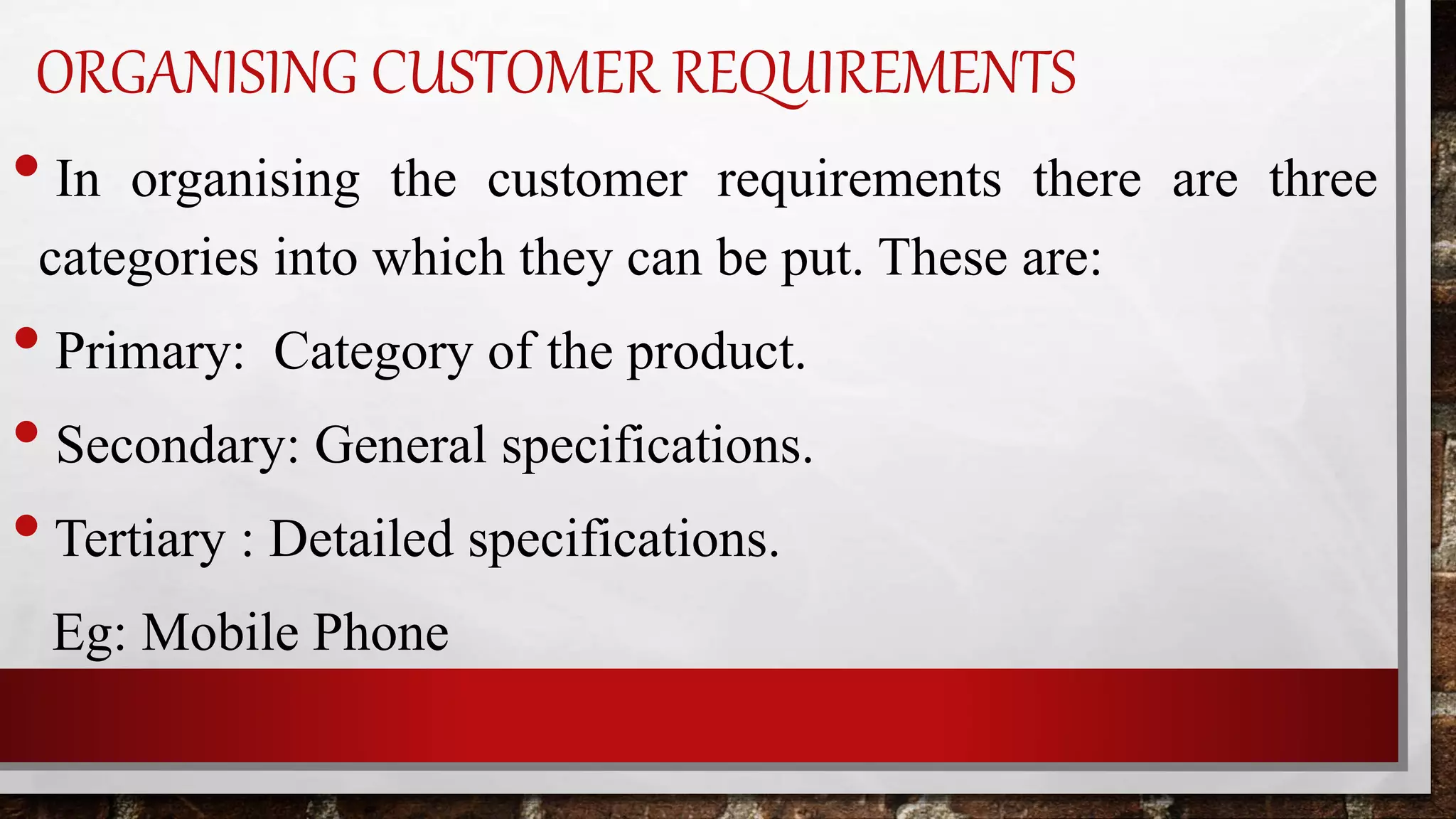 ORGANISING CUSTOMER REQUIREMENTS
• In organising the customer requirements there are three
categories into which they can be put. These are:
• Primary: Category of the product.
• Secondary: General specifications.
•Tertiary : Detailed specifications.
Eg: Mobile Phone
 