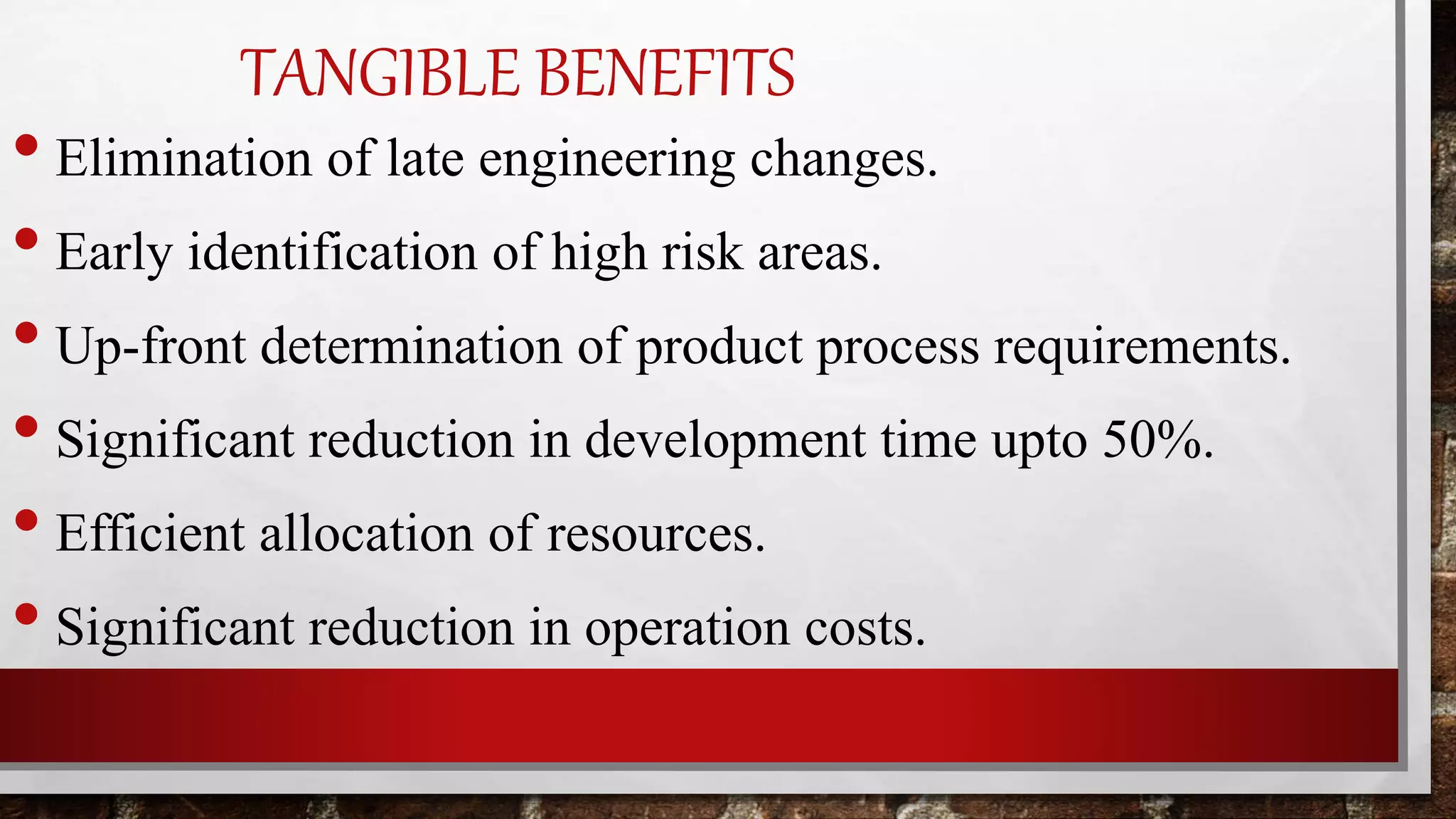 TANGIBLE BENEFITS
• Elimination of late engineering changes.
• Early identification of high risk areas.
• Up-front determination of product process requirements.
• Significant reduction in development time upto 50%.
• Efficient allocation of resources.
• Significant reduction in operation costs.
 