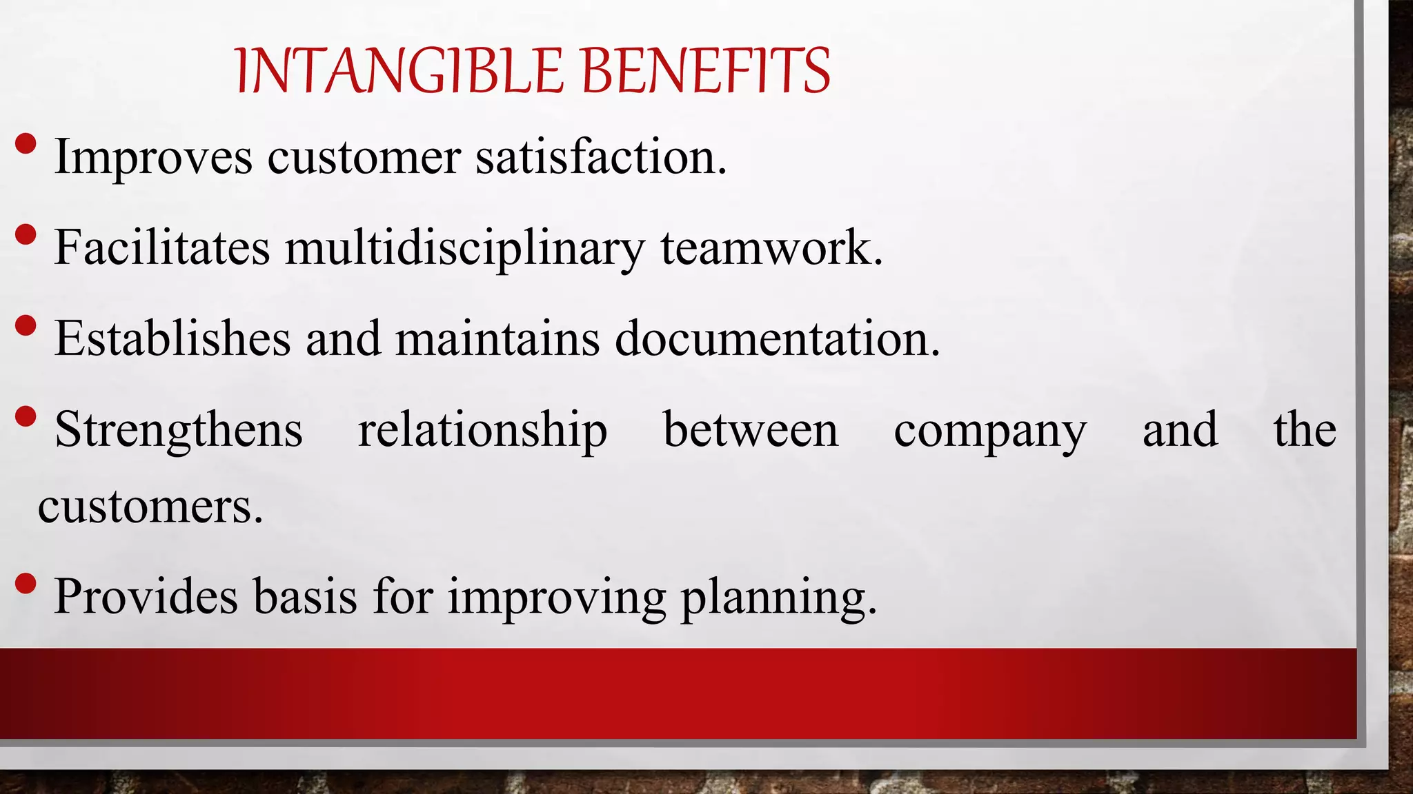 INTANGIBLE BENEFITS
• Improves customer satisfaction.
• Facilitates multidisciplinary teamwork.
• Establishes and maintains documentation.
• Strengthens relationship between company and the
customers.
• Provides basis for improving planning.
 