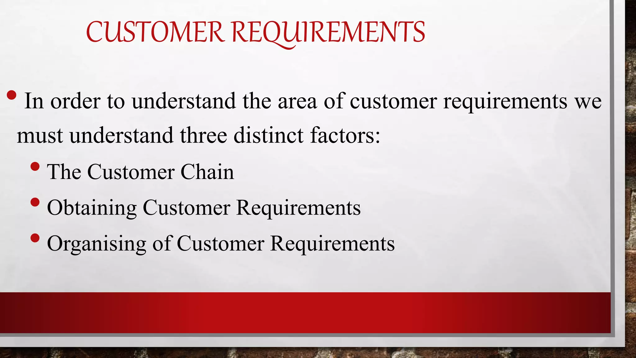 CUSTOMER REQUIREMENTS
• In order to understand the area of customer requirements we
must understand three distinct factors:
•The Customer Chain
• Obtaining Customer Requirements
• Organising of Customer Requirements
 