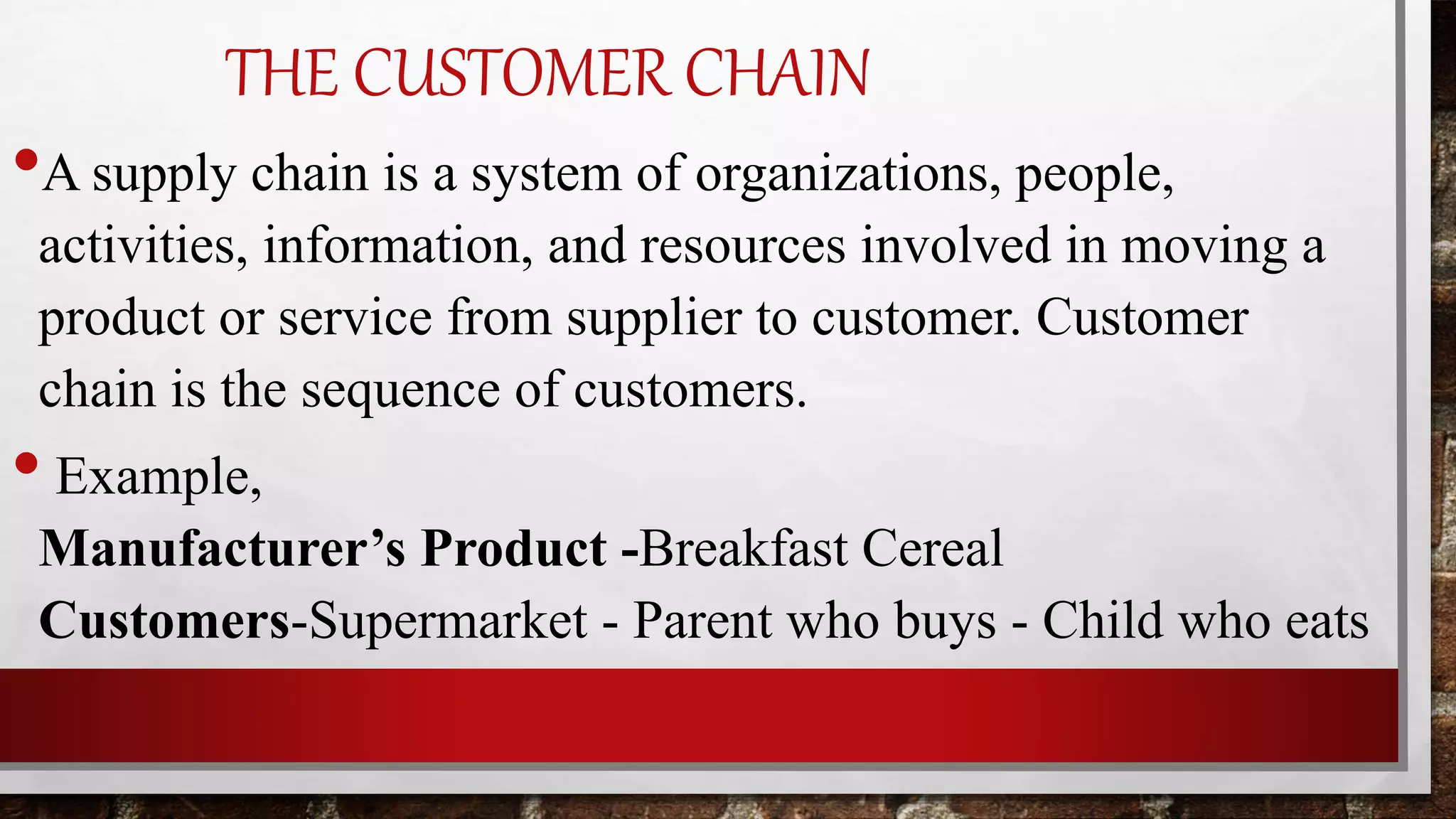 THE CUSTOMER CHAIN
•A supply chain is a system of organizations, people,
activities, information, and resources involved in moving a
product or service from supplier to customer. Customer
chain is the sequence of customers.
• Example,
Manufacturer’s Product -Breakfast Cereal
Customers-Supermarket - Parent who buys - Child who eats
 
