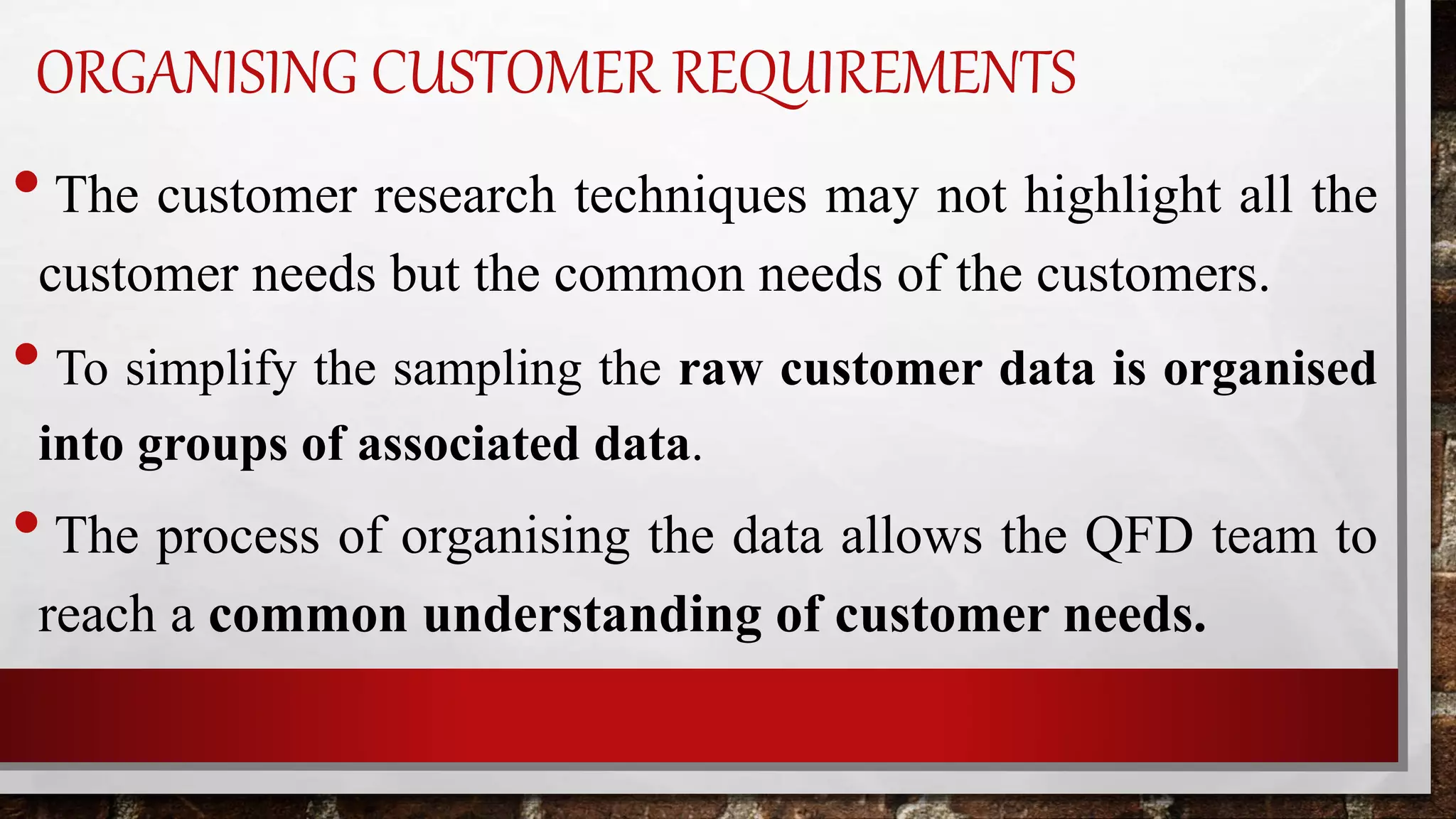ORGANISING CUSTOMER REQUIREMENTS
•The customer research techniques may not highlight all the
customer needs but the common needs of the customers.
• To simplify the sampling the raw customer data is organised
into groups of associated data.
•The process of organising the data allows the QFD team to
reach a common understanding of customer needs.
 